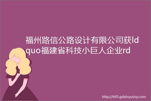 福州路信公路设计有限公司获ldquo福建省科技小巨人企业rdquo称号