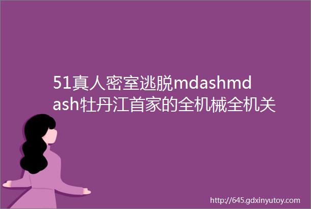 51真人密室逃脱mdashmdash牡丹江首家的全机械全机关道具的真人密室逃脱让您感受不一样的世界