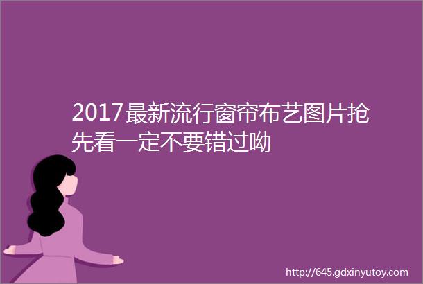 2017最新流行窗帘布艺图片抢先看一定不要错过呦