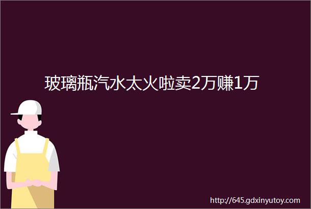 玻璃瓶汽水太火啦卖2万赚1万