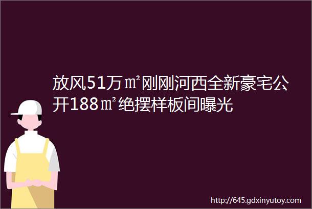 放风51万㎡刚刚河西全新豪宅公开188㎡绝摆样板间曝光