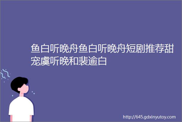 鱼白听晚舟鱼白听晚舟短剧推荐甜宠虞听晚和裴逾白