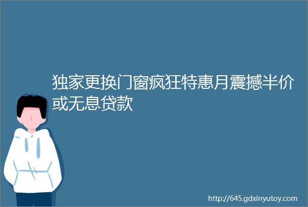 独家更换门窗疯狂特惠月震撼半价或无息贷款