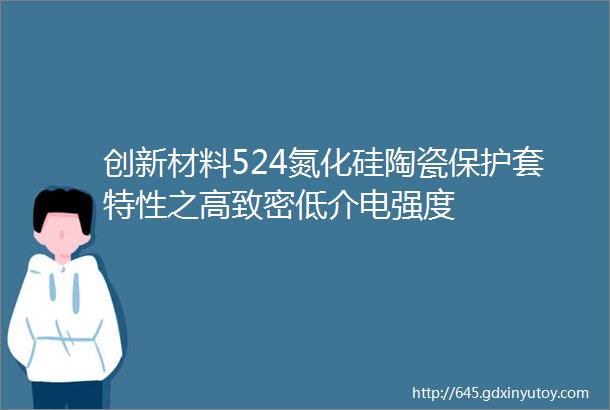 创新材料524氮化硅陶瓷保护套特性之高致密低介电强度