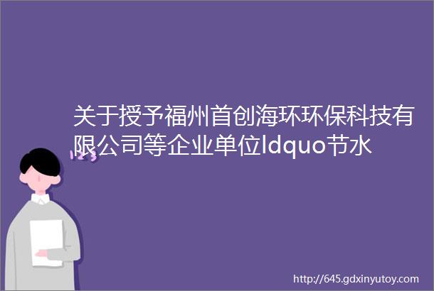 关于授予福州首创海环环保科技有限公司等企业单位ldquo节水型企业rdquoldquo节水型单位rdquo称号的通知